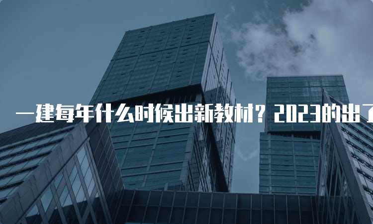 一建每年什么时候出新教材？2023的出了吗？