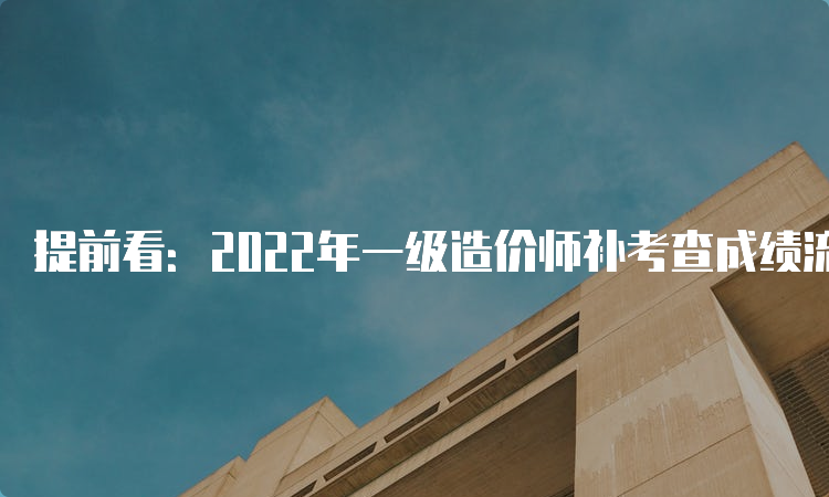 提前看：2022年一级造价师补考查成绩流程，什么时候查分