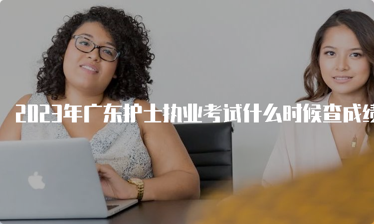 2023年广东护士执业考试什么时候查成绩？