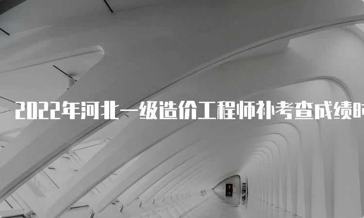 2022年河北一级造价工程师补考查成绩时间：预计6月下旬