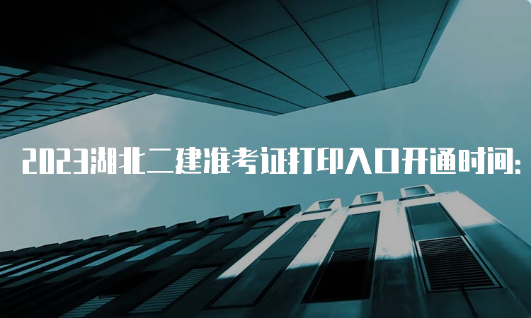 2023湖北二建准考证打印入口开通时间：5月29日9:00—6月4日9:00