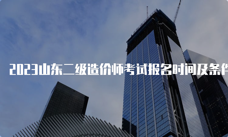 2023山东二级造价师考试报名时间及条件