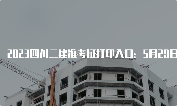 2023四川二建准考证打印入口：5月29日开通