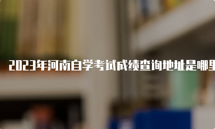 2023年河南自学考试成绩查询地址是哪里呢