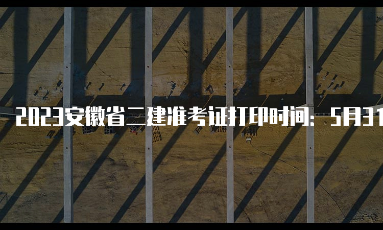 2023安徽省二建准考证打印时间：5月31日16:00后