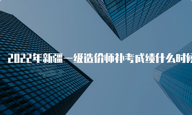 2022年新疆一级造价师补考成绩什么时候查