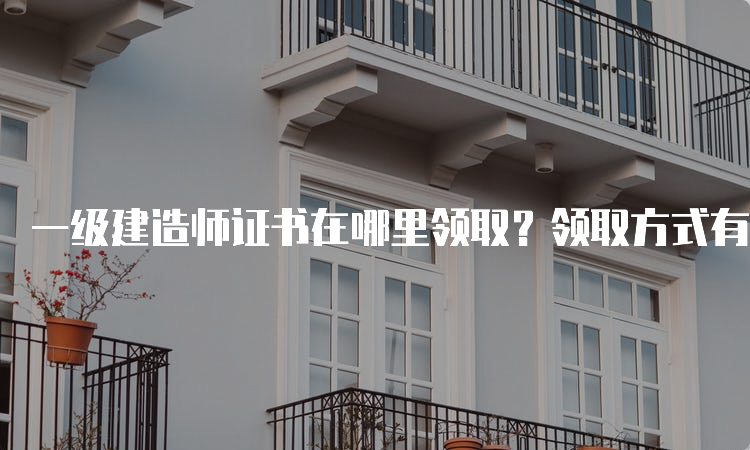 一级建造师证书在哪里领取？领取方式有哪些？