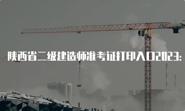 陕西省二级建造师准考证打印入口2023：陕西省住房和城乡建设厅综合服务中心官网