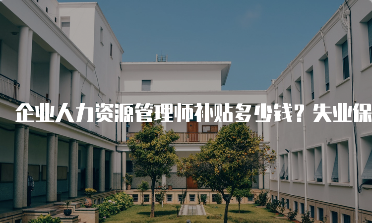 企业人力资源管理师补贴多少钱？失业保险参保职工可领取技能提升补贴