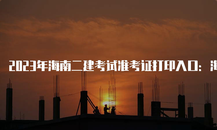 2023年海南二建考试准考证打印入口：海南省住房和城乡建设厅官方网站