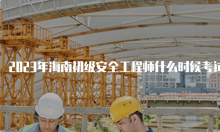 2023年海南初级安全工程师什么时候考试