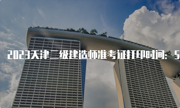 2023天津二级建造师准考证打印时间：5月31日开始