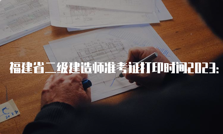 福建省二级建造师准考证打印时间2023：5月29日起