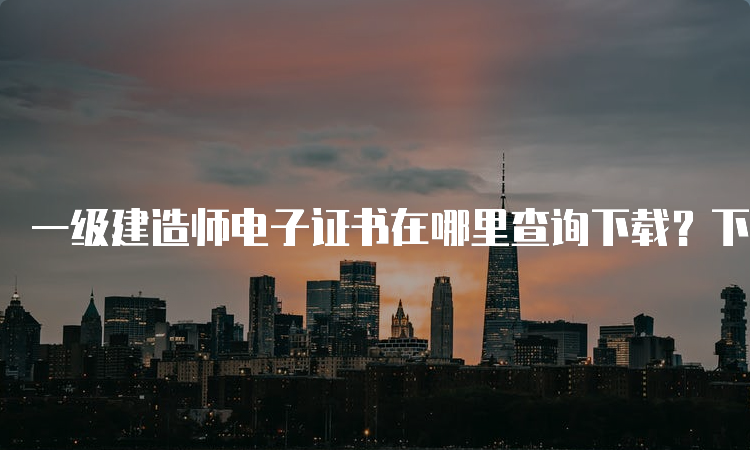 一级建造师电子证书在哪里查询下载？下载流程是什么？