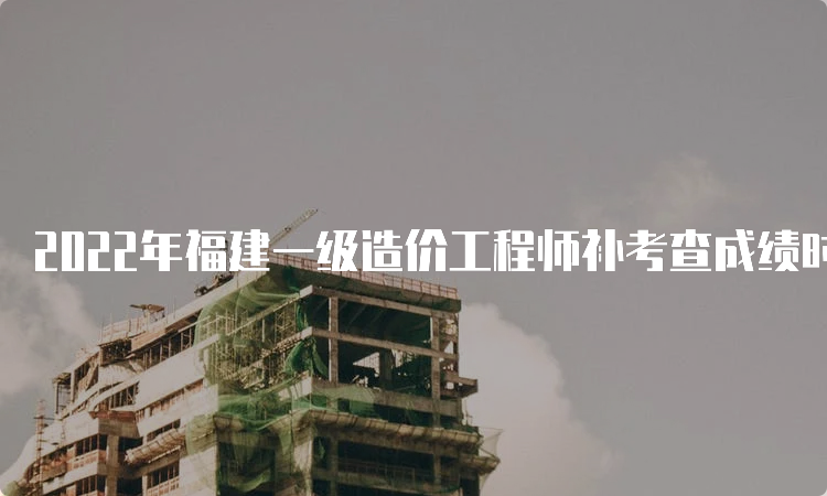 2022年福建一级造价工程师补考查成绩时间：6月下旬