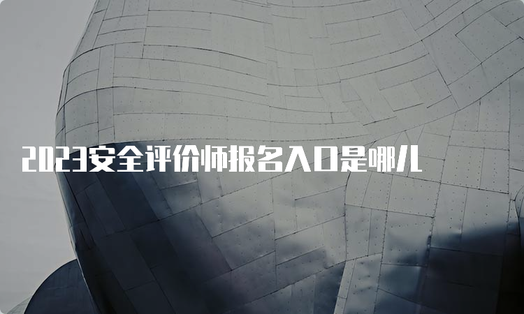 2023安全评价师报名入口是哪儿