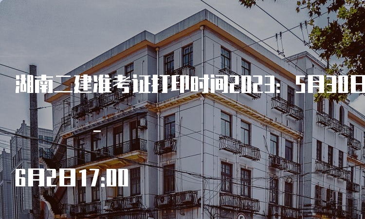 湖南二建准考证打印时间2023：5月30日9:00 - 6月2日17:00