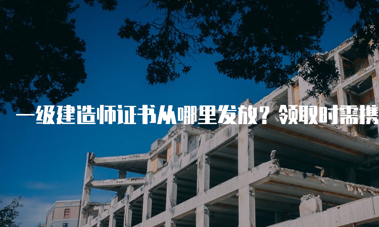 一级建造师证书从哪里发放？领取时需携带哪些资料？