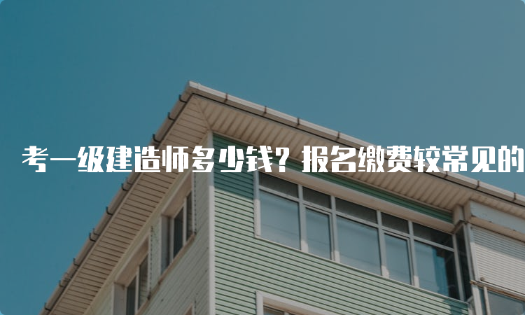 考一级建造师多少钱？报名缴费较常见的问题都有什么？