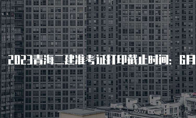 2023青海二建准考证打印截止时间：6月2日24时