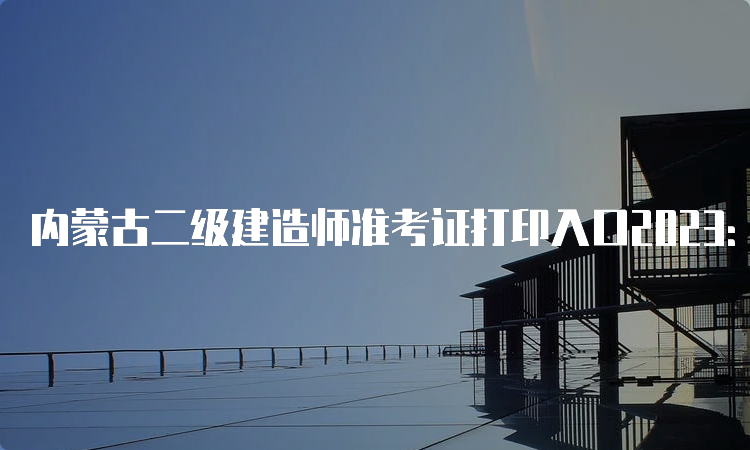 内蒙古二级建造师准考证打印入口2023：5月30日开通