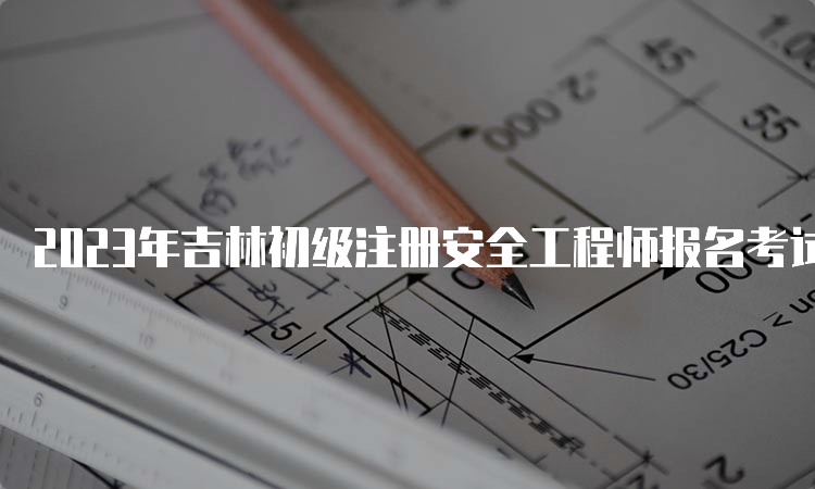 2023年吉林初级注册安全工程师报名考试时间