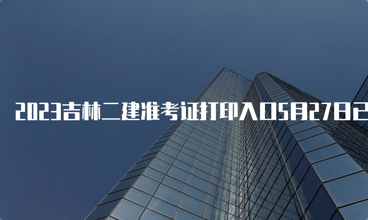 2023吉林二建准考证打印入口5月27日已开通