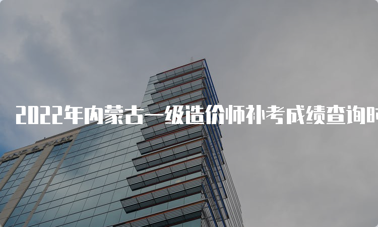 2022年内蒙古一级造价师补考成绩查询时间