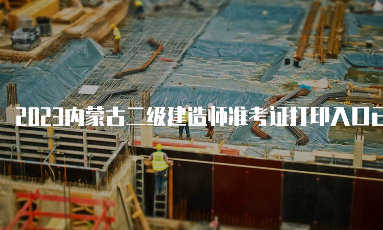 2023内蒙古二级建造师准考证打印入口已经开通