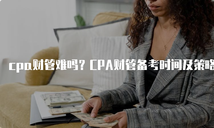 cpa财管难吗？CPA财管备考时间及策略分享