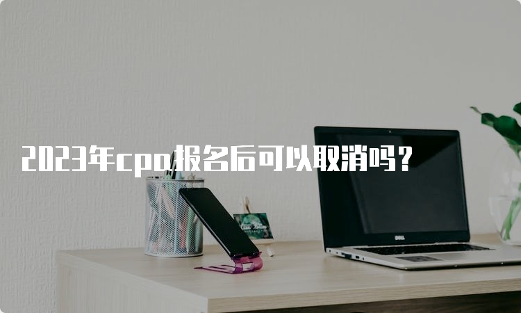 2023年cpa报名后可以取消吗？