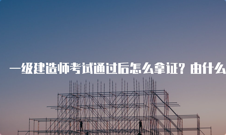 一级建造师考试通过后怎么拿证？由什么部门颁发？