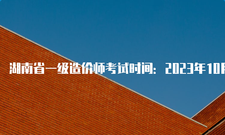 湖南省一级造价师考试时间：2023年10月28日-29日