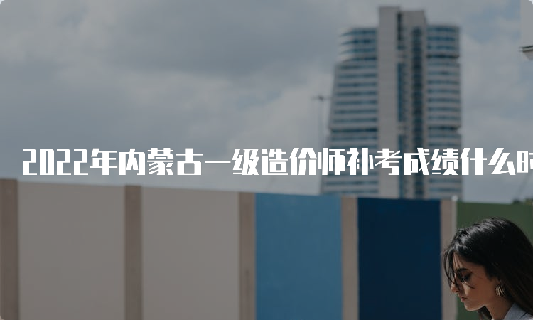 2022年内蒙古一级造价师补考成绩什么时候查