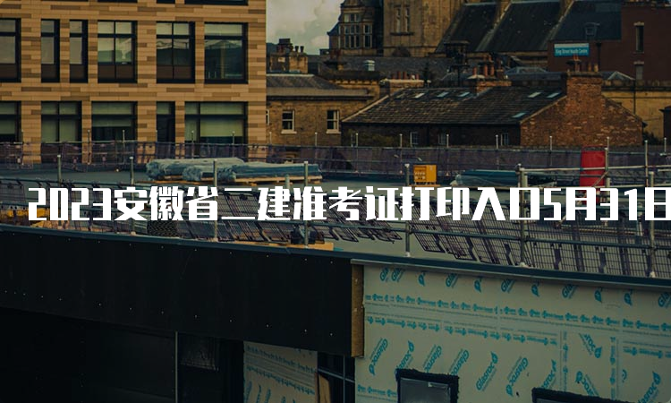 2023安徽省二建准考证打印入口5月31日16:00后开通