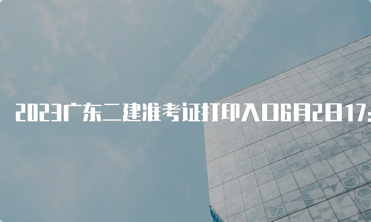 2023广东二建准考证打印入口6月2日17:00关闭