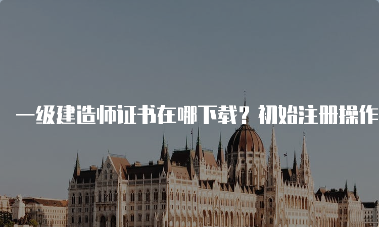 一级建造师证书在哪下载？初始注册操作步骤是什么？