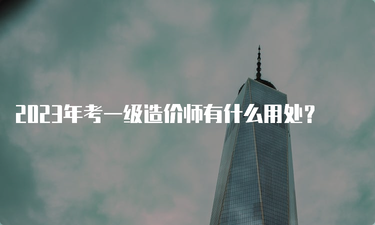 2023年考一级造价师有什么用处？