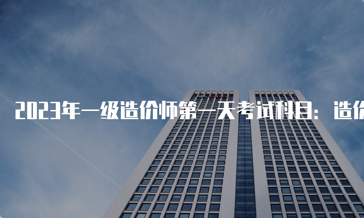 2023年一级造价师第一天考试科目：造价管理和计价