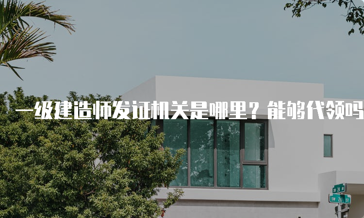 一级建造师发证机关是哪里？能够代领吗？