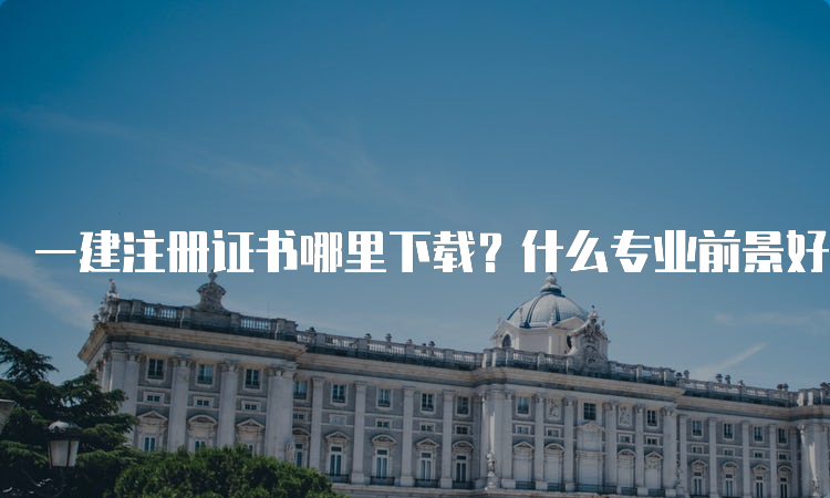 一建注册证书哪里下载？什么专业前景好一点？