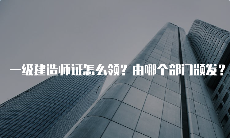 一级建造师证怎么领？由哪个部门颁发？