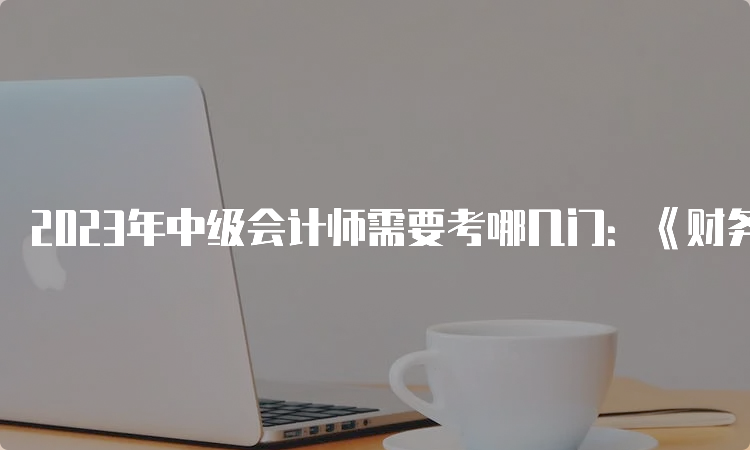 2023年中级会计师需要考哪几门：《财务管理》、《经济法》、《中级会计实务》