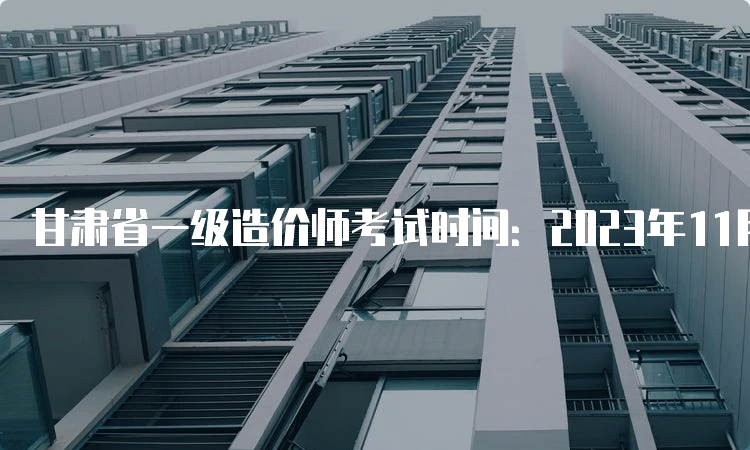 甘肃省一级造价师考试时间：2023年11月4日-5日