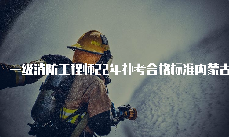 一级消防工程师22年补考合格标准内蒙古