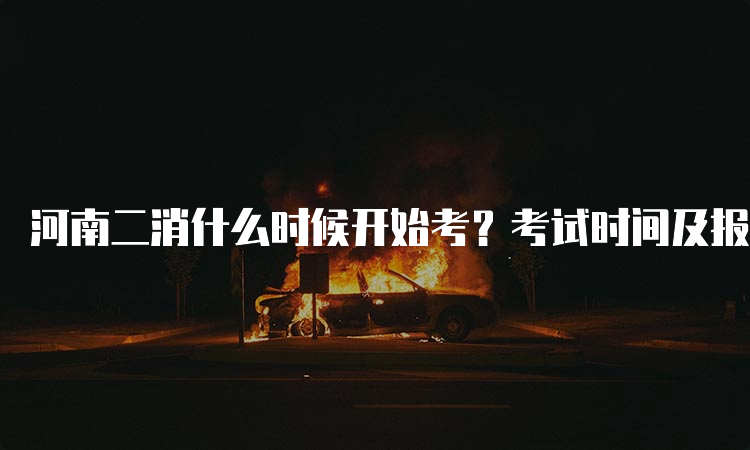 河南二消什么时候开始考？考试时间及报名流程