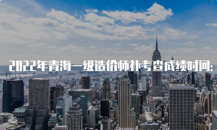 2022年青海一级造价师补考查成绩时间：预计6月下旬