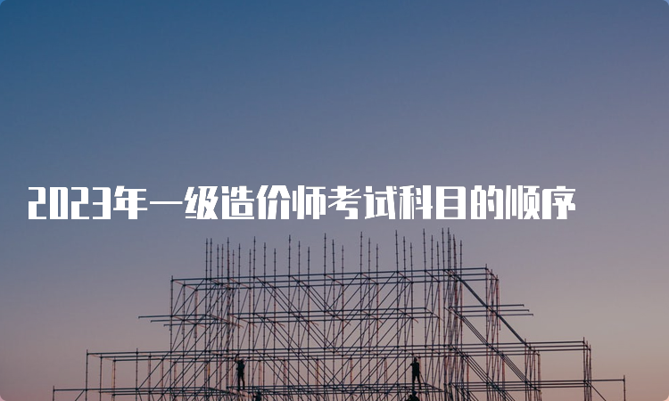 2023年一级造价师考试科目的顺序