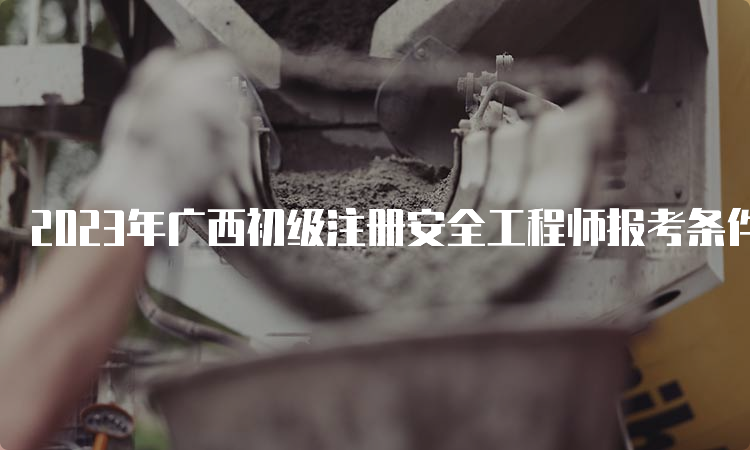 2023年广西初级注册安全工程师报考条件和科目