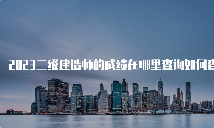 2023二级建造师的成绩在哪里查询如何查询